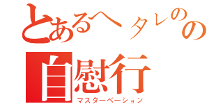 とあるヘタレのの自慰行為（マスターベーション）