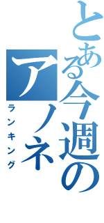 とある今週のアノネ（ランキング）