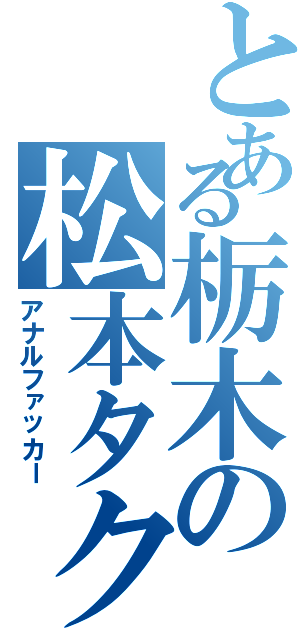 とある栃木の松本タクト（アナルファッカー）