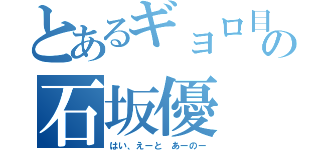 とあるギョロ目の石坂優（はい、えーと あーのー）