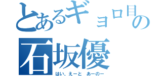 とあるギョロ目の石坂優（はい、えーと あーのー）