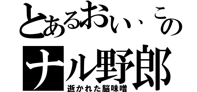 とあるおい、このナル野郎（逝かれた脳味噌）