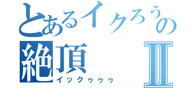 とあるイクろうの絶頂Ⅱ（イックゥゥゥ）