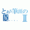 とある筆頭の尻Ⅱ（パーリィ）