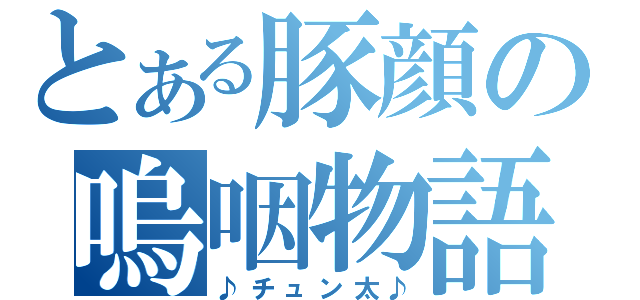 とある豚顔の嗚咽物語（♪チュン太♪）