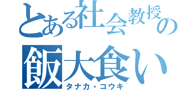 とある社会教授の飯大食い（タナカ・コウキ）