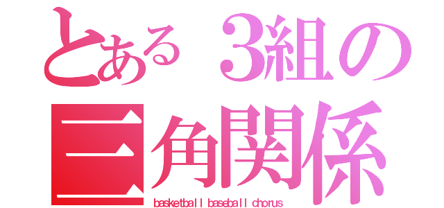 とある３組の三角関係（ｂａｓｋｅｔｂａｌｌ ｂａｓｅｂａｌｌ ｃｈｏｒｕｓ）