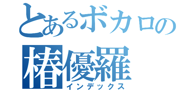 とあるボカロの椿優羅（インデックス）