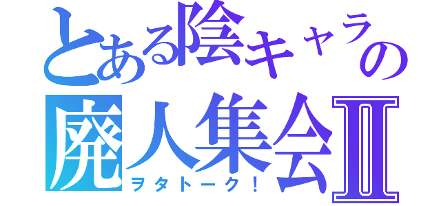 とある陰キャラ共の廃人集会Ⅱ（ヲタトーク！）