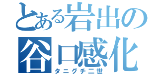 とある岩出の谷口感化（タニグチ二世）