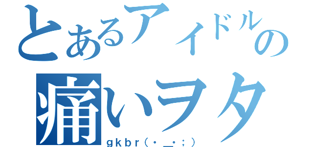 とあるアイドルの痛いヲタ（ｇｋｂｒ（・＿・；））