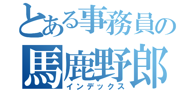 とある事務員の馬鹿野郎（インデックス）