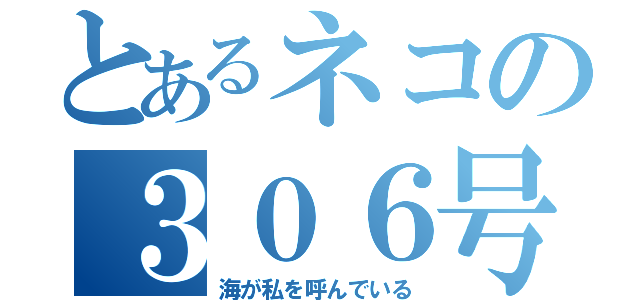 とあるネコの３０６号室（海が私を呼んでいる）