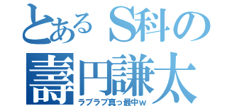 とあるＳ科の壽円謙太（ラブラブ真っ最中ｗ）