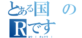 とある国のＲです（ヨウ ！ チェケラ ！）