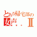 とある帰宅部の女声Ⅱ（練習中）