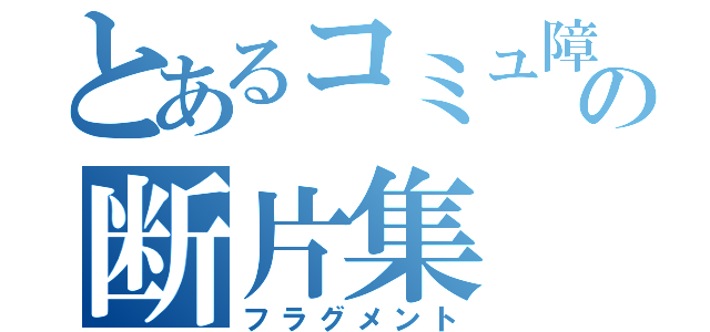 とあるコミュ障の断片集（フラグメント）