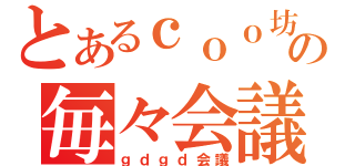 とあるｃｏｏ坊の毎々会議（ｇｄｇｄ会議）