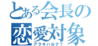 とある会長の恋愛対象（アラキハルナ？）