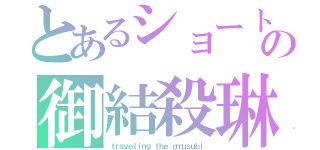 とあるショートの御結殺琳（ｔｒａｖｅｌｉｎｇ ｔｈｅ ｏｍｕｓｕｂｉ）