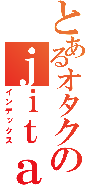 とあるオタクのｊｉｔａｋｕ（インデックス）