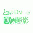 とあるＤＭ の動画撮影（どうこうかい）