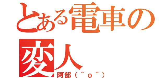 とある電車の変人（阿部（＾ｏ＾））
