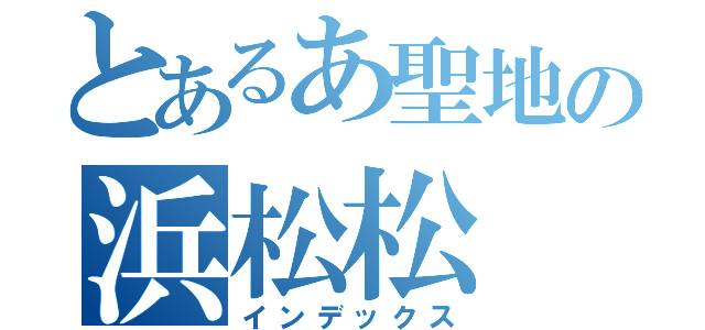 とあるあ聖地の浜松松（インデックス）