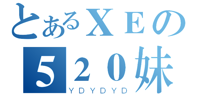 とあるＸＥの５２０妹（ＹＤＹＤＹＤ）