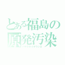 とある福島の原発汚染水（ハヤクタイオウシロ）