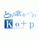 とある歌キャス主のＫｏ＋ｐｌｕｓ（コータス（コープラス））