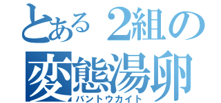 とある２組の変態湯卵（バントウカイト）