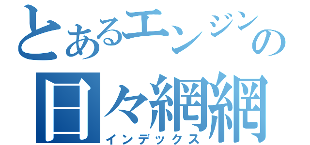 とあるエンジン好きの日々網網（インデックス）
