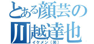 とある顔芸の川越達也（イケメン（笑））