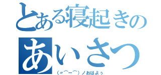 とある寝起きのあいさつ（（〃⌒ー⌒）ノおはよぅ）