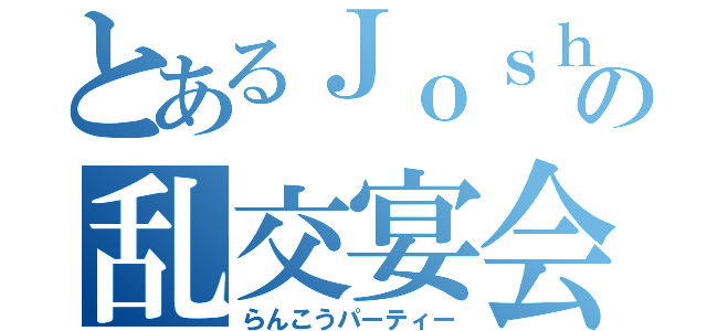 とあるＪｏｓｈｉｎの乱交宴会（らんこうパーティー）