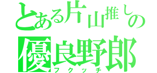 とある片山推しのの優良野郎（フクッチ）