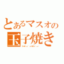 とあるマスオの玉子焼き（びゃあ゛ぁ゛゛ぁうまひぃ゛ぃぃ゛ ）