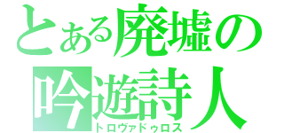 とある廃墟の吟遊詩人（トロヴァドゥロス）