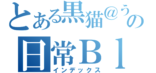 とある黒猫＠うーばか＊．✿の日常Ｂｌｏｇ（インデックス）