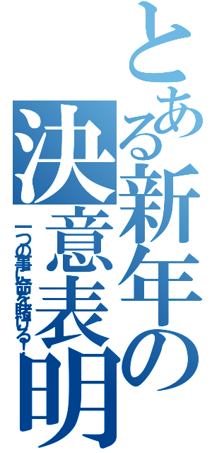 とある新年の決意表明（一つの事に命を賭ける！）