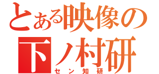 とある映像の下ノ村研（セン知研）