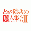 とある陰共の廃人集会Ⅱ（ヲタトーク！）