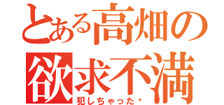 とある高畑の欲求不満（犯しちゃった♡）