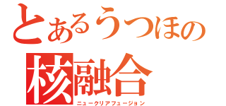 とあるうつほの核融合（ニュークリアフュージョン）