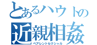 とあるハウトの近親相姦（ペアレントセクシャル）