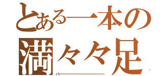 とある一本の満々々足（バーーーーーーーーーーーーーーーーーー）