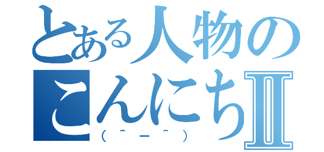 とある人物のこんにちはⅡ（（＾－＾））