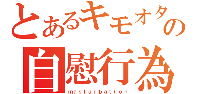 とあるキモオタの自慰行為（ｍａｓｔｕｒｂａｔｉｏｎ）