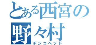 とある西宮の野々村（チンコヘッド）